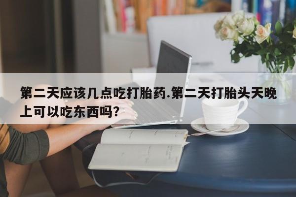 流产药购买方式第二天应该几点吃打胎药.第二天打胎头天晚上可以吃东西吗？