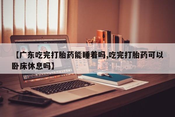 流产药购买方式【广东吃完打胎药能睡着吗,吃完打胎药可以卧床休息吗】