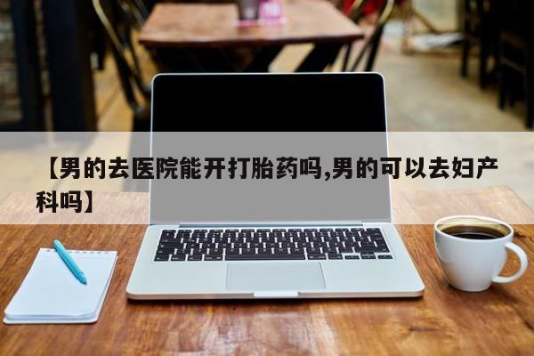 流产药购买方式【男的去医院能开打胎药吗,男的可以去妇产科吗】