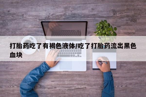 流产药购买方式打胎药吃了有褐色液体/吃了打胎药流出黑色血块