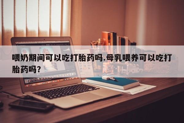 流产药购买方式喂奶期间可以吃打胎药吗.母乳喂养可以吃打胎药吗？