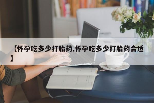 流产药购买方式【怀孕吃多少打胎药,怀孕吃多少打胎药合适】