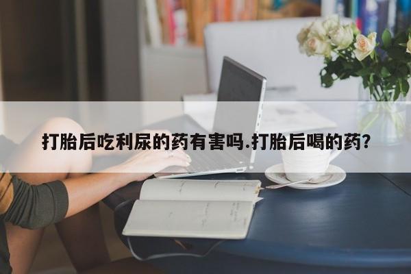 流产药购买方式打胎后吃利尿的药有害吗.打胎后喝的药？