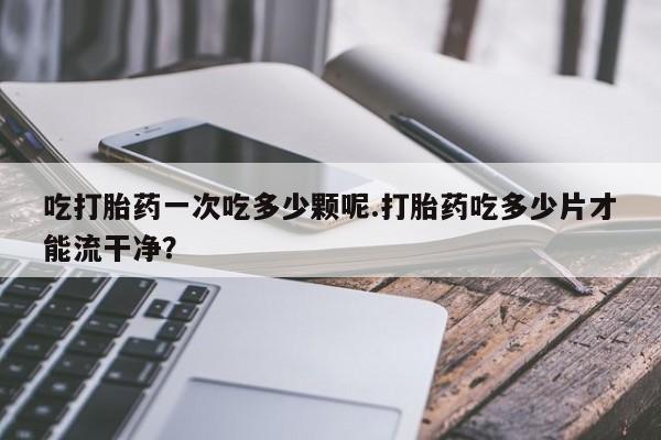 流产药购买方式吃打胎药一次吃多少颗呢.打胎药吃多少片才能流干净？