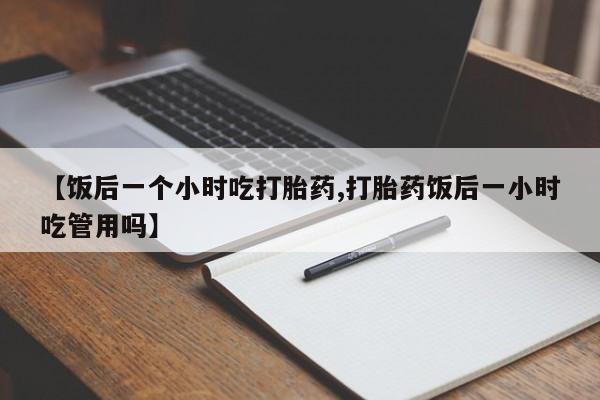 流产药购买方式【饭后一个小时吃打胎药,打胎药饭后一小时吃管用吗】