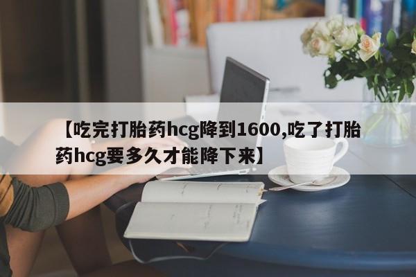 流产药购买方式【吃完打胎药hcg降到1600,吃了打胎药hcg要多久才能降下来】