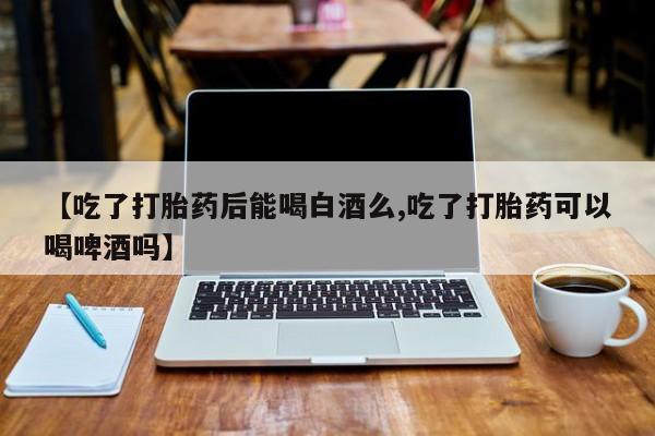 流产药购买方式【吃了打胎药后能喝白酒么,吃了打胎药可以喝啤酒吗】