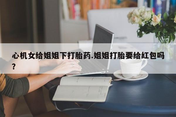 流产药购买方式心机女给姐姐下打胎药.姐姐打胎要给红包吗？