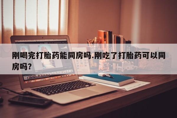 流产药购买方式刚喝完打胎药能同房吗.刚吃了打胎药可以同房吗？