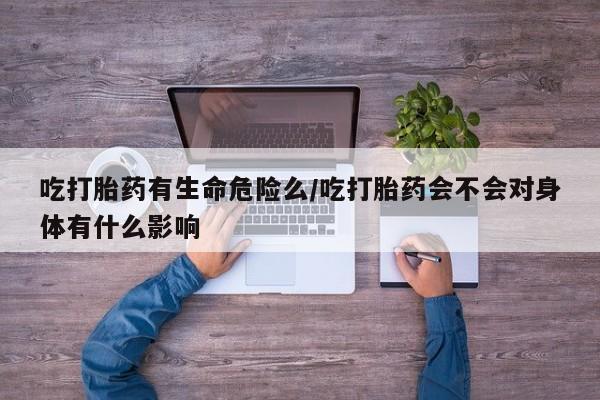 流产药购买方式吃打胎药有生命危险么/吃打胎药会不会对身体有什么影响