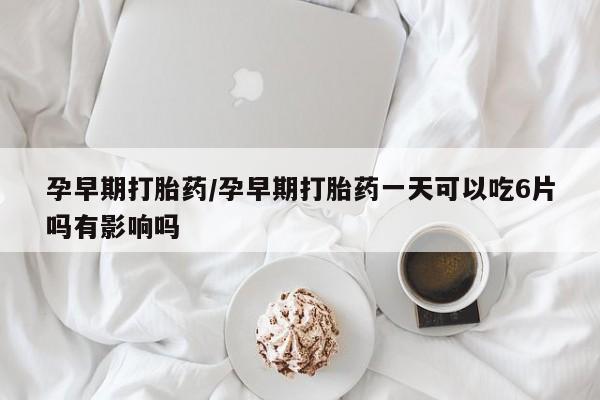流产药购买方式孕早期打胎药/孕早期打胎药一天可以吃6片吗有影响吗