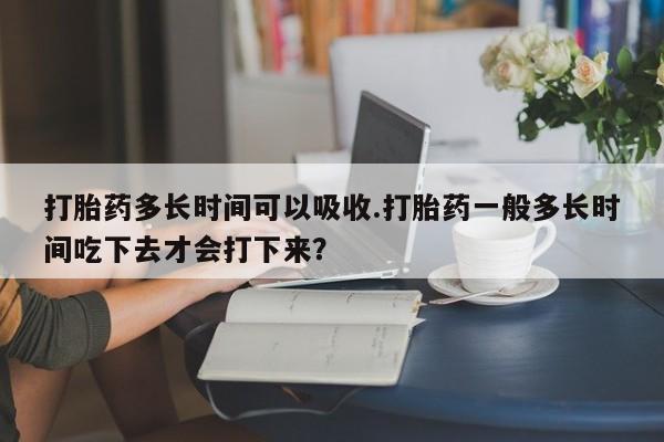流产药购买方式打胎药多长时间可以吸收.打胎药一般多长时间吃下去才会打下来？