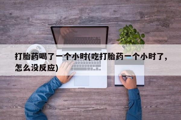 流产药购买方式打胎药喝了一个小时(吃打胎药一个小时了,怎么没反应)