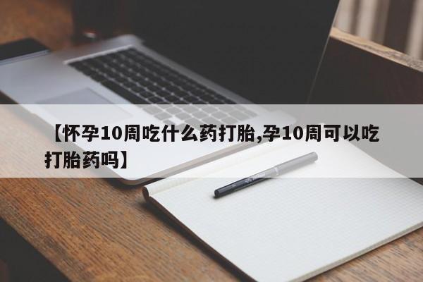 流产药购买方式【怀孕10周吃什么药打胎,孕10周可以吃打胎药吗】