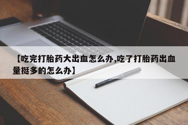 流产药购买方式【吃完打胎药大出血怎么办,吃了打胎药出血量挺多的怎么办】