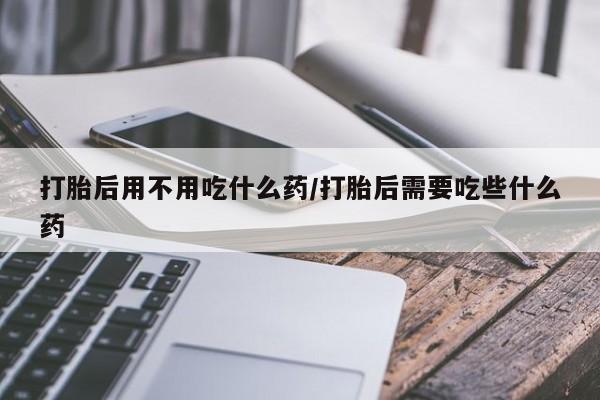 流产药购买方式打胎后用不用吃什么药/打胎后需要吃些什么药