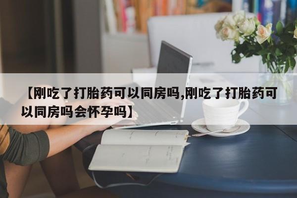 流产药购买方式【刚吃了打胎药可以同房吗,刚吃了打胎药可以同房吗会怀孕吗】