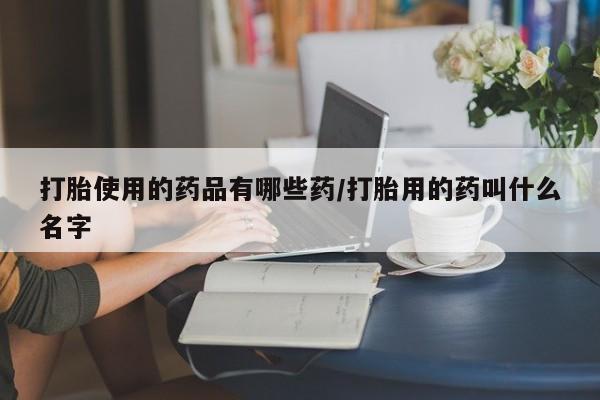 流产药购买方式打胎使用的药品有哪些药/打胎用的药叫什么名字