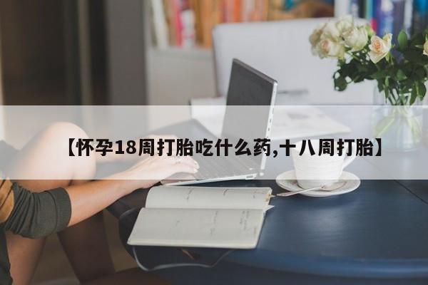 流产药购买方式【怀孕18周打胎吃什么药,十八周打胎】