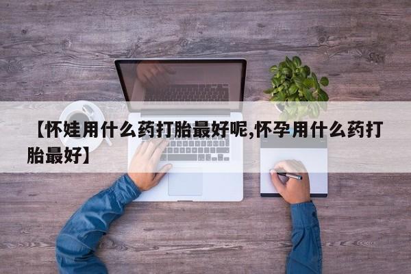 流产药购买方式【怀娃用什么药打胎最好呢,怀孕用什么药打胎最好】