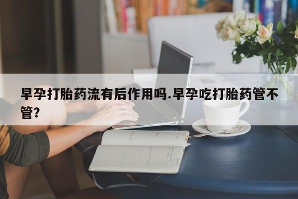 流产药购买方式早孕打胎药流有后作用吗.早孕吃打胎药管不管？