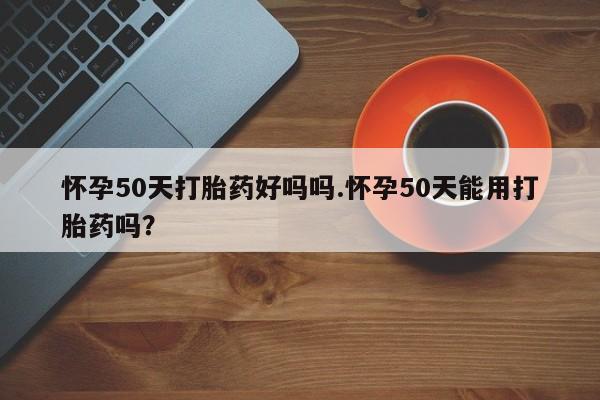 流产药购买方式怀孕50天打胎药好吗吗.怀孕50天能用打胎药吗？