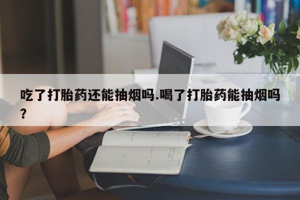 流产药购买方式吃了打胎药还能抽烟吗.喝了打胎药能抽烟吗？