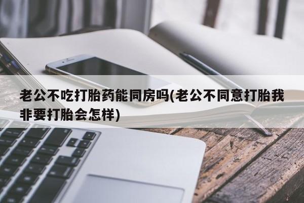 流产药购买方式老公不吃打胎药能同房吗(老公不同意打胎我非要打胎会怎样)