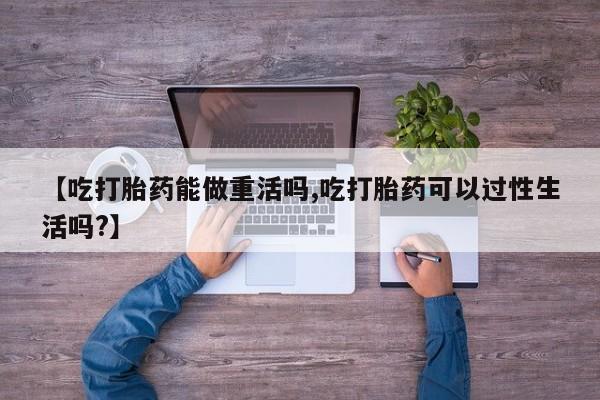 流产药购买方式【吃打胎药能做重活吗,吃打胎药可以过性生活吗?】