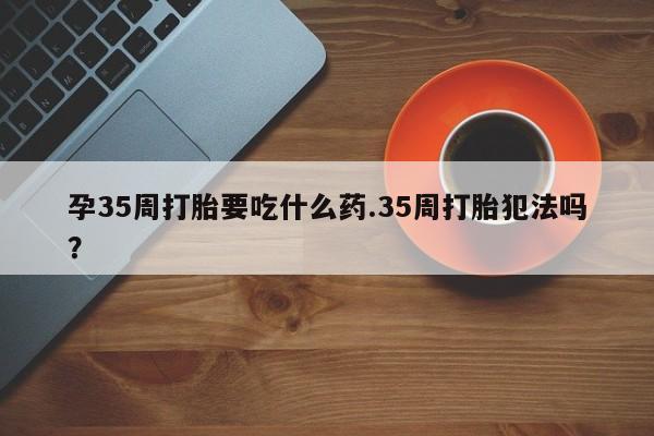 流产药购买方式孕35周打胎要吃什么药.35周打胎犯法吗？